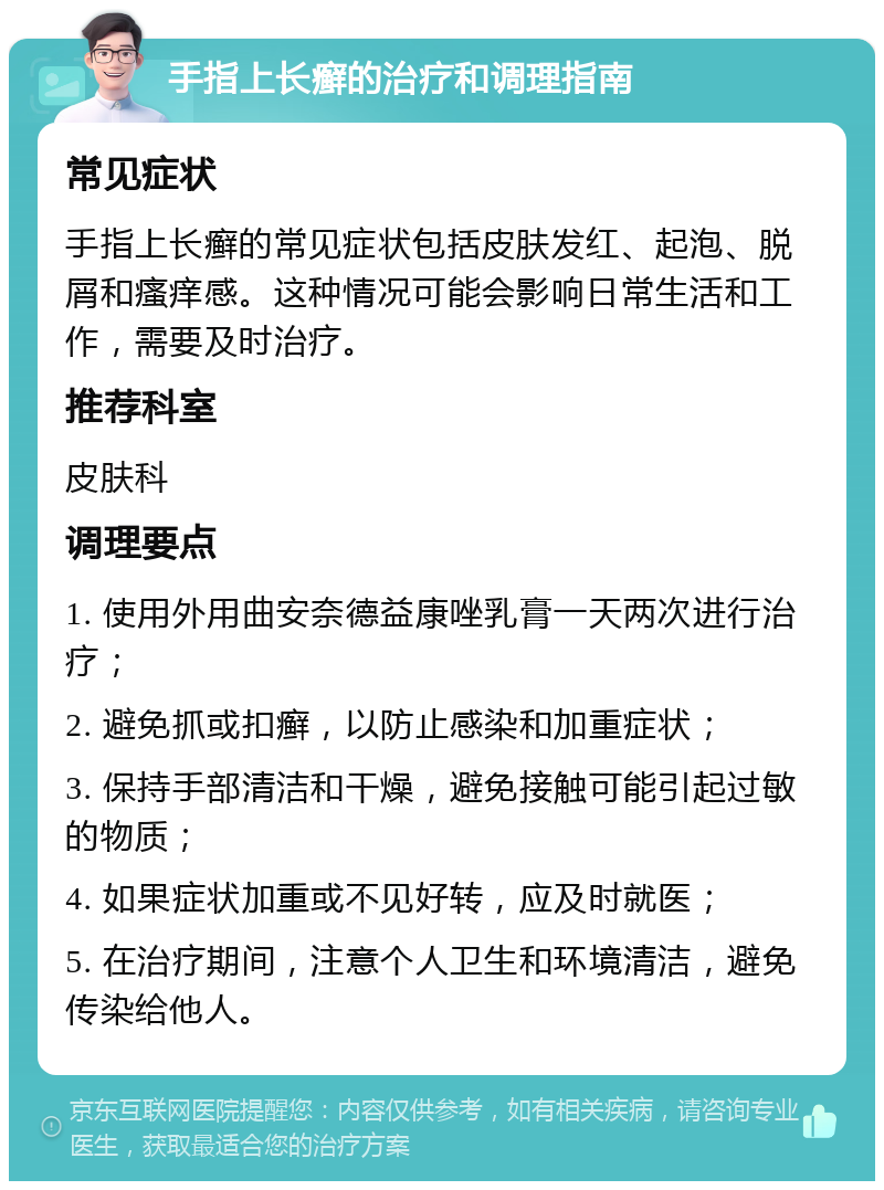 手指上长癣的治疗和调理指南 常见症状 手指上长癣的常见症状包括皮肤发红、起泡、脱屑和瘙痒感。这种情况可能会影响日常生活和工作，需要及时治疗。 推荐科室 皮肤科 调理要点 1. 使用外用曲安奈德益康唑乳膏一天两次进行治疗； 2. 避免抓或扣癣，以防止感染和加重症状； 3. 保持手部清洁和干燥，避免接触可能引起过敏的物质； 4. 如果症状加重或不见好转，应及时就医； 5. 在治疗期间，注意个人卫生和环境清洁，避免传染给他人。