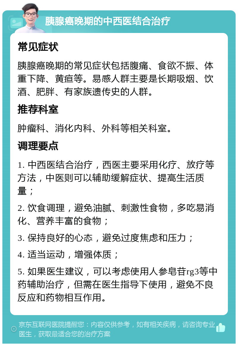 胰腺癌晚期的中西医结合治疗 常见症状 胰腺癌晚期的常见症状包括腹痛、食欲不振、体重下降、黄疸等。易感人群主要是长期吸烟、饮酒、肥胖、有家族遗传史的人群。 推荐科室 肿瘤科、消化内科、外科等相关科室。 调理要点 1. 中西医结合治疗，西医主要采用化疗、放疗等方法，中医则可以辅助缓解症状、提高生活质量； 2. 饮食调理，避免油腻、刺激性食物，多吃易消化、营养丰富的食物； 3. 保持良好的心态，避免过度焦虑和压力； 4. 适当运动，增强体质； 5. 如果医生建议，可以考虑使用人参皂苷rg3等中药辅助治疗，但需在医生指导下使用，避免不良反应和药物相互作用。