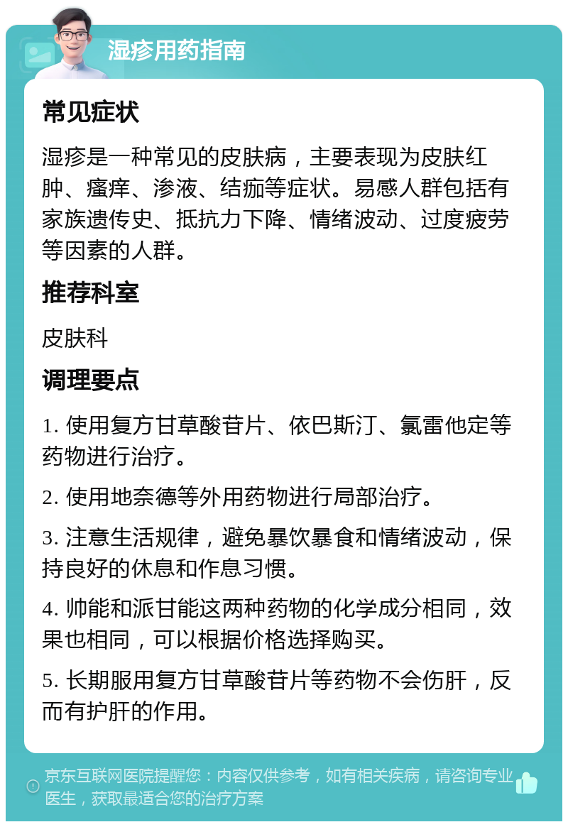 湿疹用药指南 常见症状 湿疹是一种常见的皮肤病，主要表现为皮肤红肿、瘙痒、渗液、结痂等症状。易感人群包括有家族遗传史、抵抗力下降、情绪波动、过度疲劳等因素的人群。 推荐科室 皮肤科 调理要点 1. 使用复方甘草酸苷片、依巴斯汀、氯雷他定等药物进行治疗。 2. 使用地奈德等外用药物进行局部治疗。 3. 注意生活规律，避免暴饮暴食和情绪波动，保持良好的休息和作息习惯。 4. 帅能和派甘能这两种药物的化学成分相同，效果也相同，可以根据价格选择购买。 5. 长期服用复方甘草酸苷片等药物不会伤肝，反而有护肝的作用。