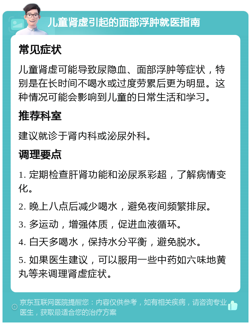 儿童肾虚引起的面部浮肿就医指南 常见症状 儿童肾虚可能导致尿隐血、面部浮肿等症状，特别是在长时间不喝水或过度劳累后更为明显。这种情况可能会影响到儿童的日常生活和学习。 推荐科室 建议就诊于肾内科或泌尿外科。 调理要点 1. 定期检查肝肾功能和泌尿系彩超，了解病情变化。 2. 晚上八点后减少喝水，避免夜间频繁排尿。 3. 多运动，增强体质，促进血液循环。 4. 白天多喝水，保持水分平衡，避免脱水。 5. 如果医生建议，可以服用一些中药如六味地黄丸等来调理肾虚症状。