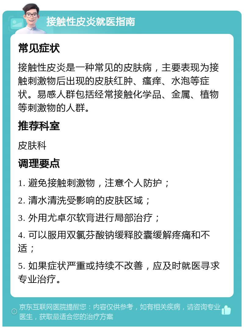 接触性皮炎就医指南 常见症状 接触性皮炎是一种常见的皮肤病，主要表现为接触刺激物后出现的皮肤红肿、瘙痒、水泡等症状。易感人群包括经常接触化学品、金属、植物等刺激物的人群。 推荐科室 皮肤科 调理要点 1. 避免接触刺激物，注意个人防护； 2. 清水清洗受影响的皮肤区域； 3. 外用尤卓尔软膏进行局部治疗； 4. 可以服用双氯芬酸钠缓释胶囊缓解疼痛和不适； 5. 如果症状严重或持续不改善，应及时就医寻求专业治疗。