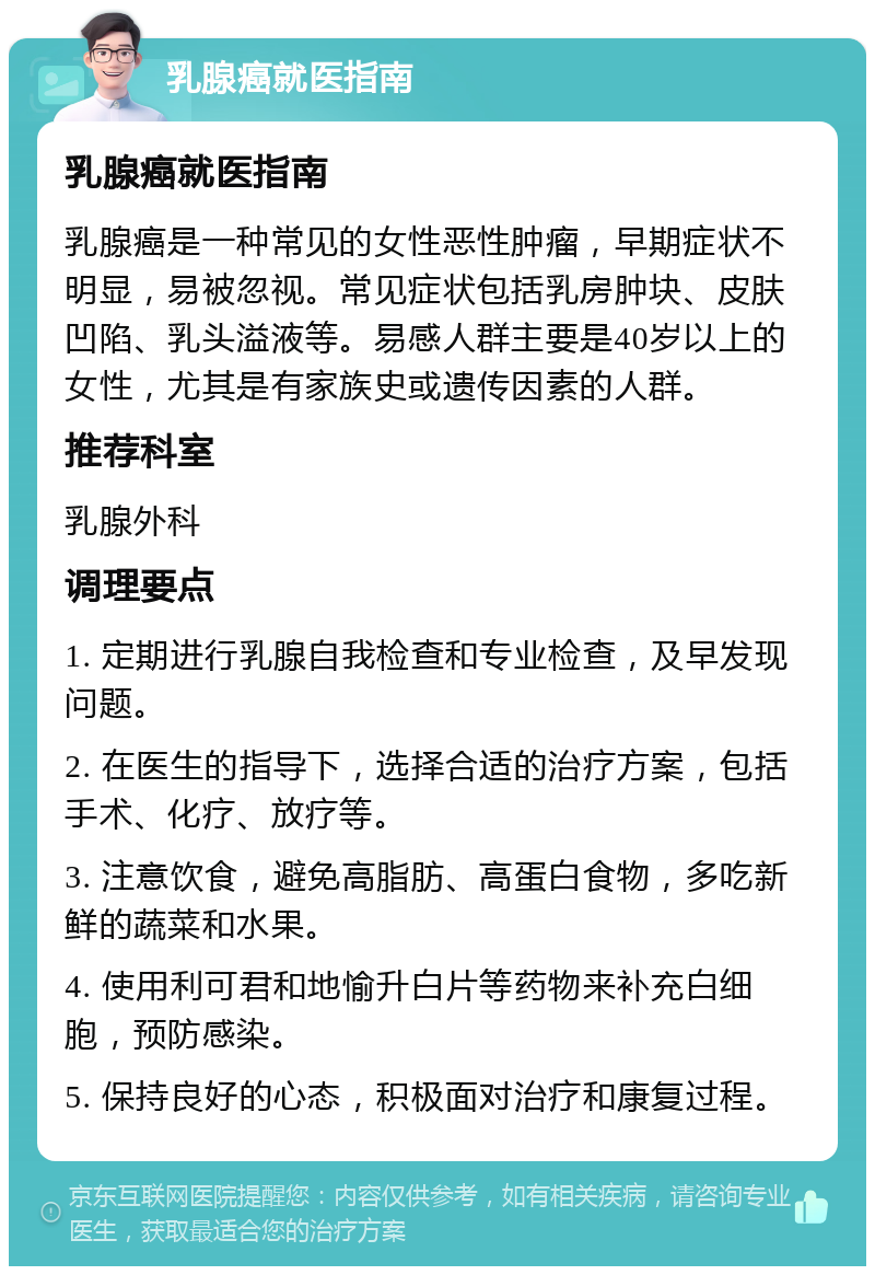 乳腺癌就医指南 乳腺癌就医指南 乳腺癌是一种常见的女性恶性肿瘤，早期症状不明显，易被忽视。常见症状包括乳房肿块、皮肤凹陷、乳头溢液等。易感人群主要是40岁以上的女性，尤其是有家族史或遗传因素的人群。 推荐科室 乳腺外科 调理要点 1. 定期进行乳腺自我检查和专业检查，及早发现问题。 2. 在医生的指导下，选择合适的治疗方案，包括手术、化疗、放疗等。 3. 注意饮食，避免高脂肪、高蛋白食物，多吃新鲜的蔬菜和水果。 4. 使用利可君和地愉升白片等药物来补充白细胞，预防感染。 5. 保持良好的心态，积极面对治疗和康复过程。