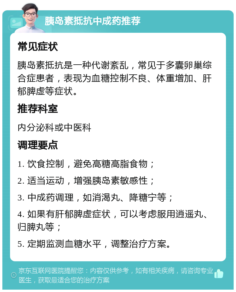 胰岛素抵抗中成药推荐 常见症状 胰岛素抵抗是一种代谢紊乱，常见于多囊卵巢综合症患者，表现为血糖控制不良、体重增加、肝郁脾虚等症状。 推荐科室 内分泌科或中医科 调理要点 1. 饮食控制，避免高糖高脂食物； 2. 适当运动，增强胰岛素敏感性； 3. 中成药调理，如消渴丸、降糖宁等； 4. 如果有肝郁脾虚症状，可以考虑服用逍遥丸、归脾丸等； 5. 定期监测血糖水平，调整治疗方案。