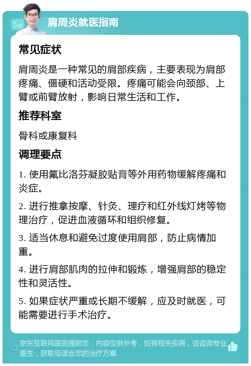 肩周炎就医指南 常见症状 肩周炎是一种常见的肩部疾病，主要表现为肩部疼痛、僵硬和活动受限。疼痛可能会向颈部、上臂或前臂放射，影响日常生活和工作。 推荐科室 骨科或康复科 调理要点 1. 使用氟比洛芬凝胶贴膏等外用药物缓解疼痛和炎症。 2. 进行推拿按摩、针灸、理疗和红外线灯烤等物理治疗，促进血液循环和组织修复。 3. 适当休息和避免过度使用肩部，防止病情加重。 4. 进行肩部肌肉的拉伸和锻炼，增强肩部的稳定性和灵活性。 5. 如果症状严重或长期不缓解，应及时就医，可能需要进行手术治疗。