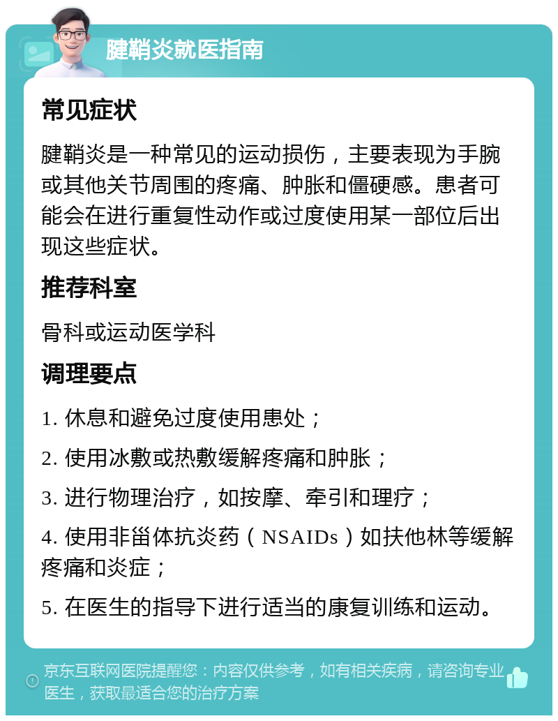 腱鞘炎就医指南 常见症状 腱鞘炎是一种常见的运动损伤，主要表现为手腕或其他关节周围的疼痛、肿胀和僵硬感。患者可能会在进行重复性动作或过度使用某一部位后出现这些症状。 推荐科室 骨科或运动医学科 调理要点 1. 休息和避免过度使用患处； 2. 使用冰敷或热敷缓解疼痛和肿胀； 3. 进行物理治疗，如按摩、牵引和理疗； 4. 使用非甾体抗炎药（NSAIDs）如扶他林等缓解疼痛和炎症； 5. 在医生的指导下进行适当的康复训练和运动。