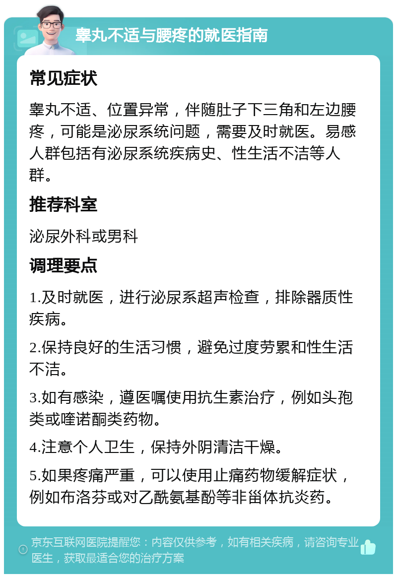 睾丸不适与腰疼的就医指南 常见症状 睾丸不适、位置异常，伴随肚子下三角和左边腰疼，可能是泌尿系统问题，需要及时就医。易感人群包括有泌尿系统疾病史、性生活不洁等人群。 推荐科室 泌尿外科或男科 调理要点 1.及时就医，进行泌尿系超声检查，排除器质性疾病。 2.保持良好的生活习惯，避免过度劳累和性生活不洁。 3.如有感染，遵医嘱使用抗生素治疗，例如头孢类或喹诺酮类药物。 4.注意个人卫生，保持外阴清洁干燥。 5.如果疼痛严重，可以使用止痛药物缓解症状，例如布洛芬或对乙酰氨基酚等非甾体抗炎药。