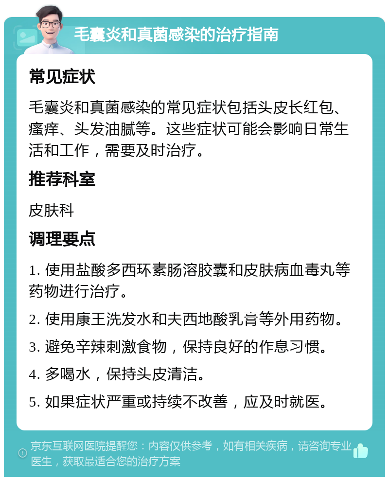 毛囊炎和真菌感染的治疗指南 常见症状 毛囊炎和真菌感染的常见症状包括头皮长红包、瘙痒、头发油腻等。这些症状可能会影响日常生活和工作，需要及时治疗。 推荐科室 皮肤科 调理要点 1. 使用盐酸多西环素肠溶胶囊和皮肤病血毒丸等药物进行治疗。 2. 使用康王洗发水和夫西地酸乳膏等外用药物。 3. 避免辛辣刺激食物，保持良好的作息习惯。 4. 多喝水，保持头皮清洁。 5. 如果症状严重或持续不改善，应及时就医。