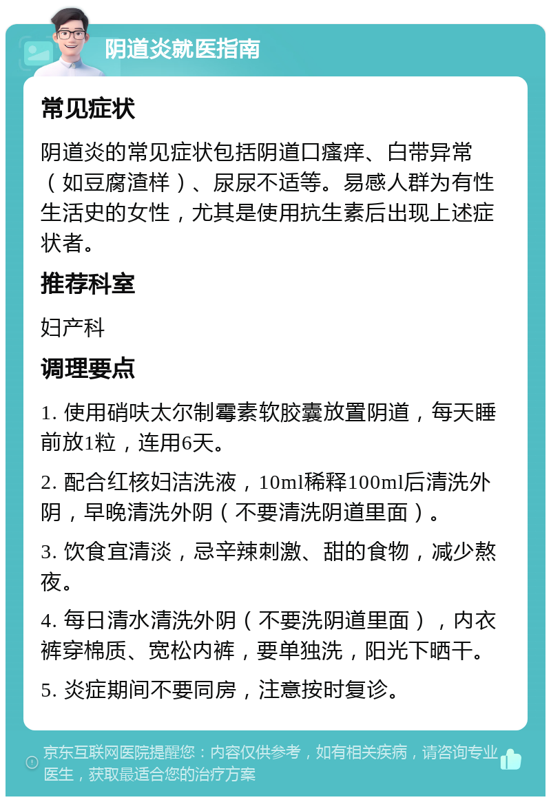 阴道炎就医指南 常见症状 阴道炎的常见症状包括阴道口瘙痒、白带异常（如豆腐渣样）、尿尿不适等。易感人群为有性生活史的女性，尤其是使用抗生素后出现上述症状者。 推荐科室 妇产科 调理要点 1. 使用硝呋太尔制霉素软胶囊放置阴道，每天睡前放1粒，连用6天。 2. 配合红核妇洁洗液，10ml稀释100ml后清洗外阴，早晚清洗外阴（不要清洗阴道里面）。 3. 饮食宜清淡，忌辛辣刺激、甜的食物，减少熬夜。 4. 每日清水清洗外阴（不要洗阴道里面），内衣裤穿棉质、宽松内裤，要单独洗，阳光下晒干。 5. 炎症期间不要同房，注意按时复诊。