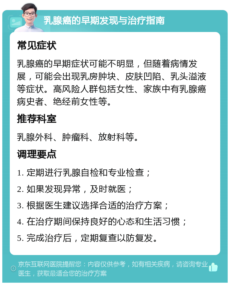 乳腺癌的早期发现与治疗指南 常见症状 乳腺癌的早期症状可能不明显，但随着病情发展，可能会出现乳房肿块、皮肤凹陷、乳头溢液等症状。高风险人群包括女性、家族中有乳腺癌病史者、绝经前女性等。 推荐科室 乳腺外科、肿瘤科、放射科等。 调理要点 1. 定期进行乳腺自检和专业检查； 2. 如果发现异常，及时就医； 3. 根据医生建议选择合适的治疗方案； 4. 在治疗期间保持良好的心态和生活习惯； 5. 完成治疗后，定期复查以防复发。