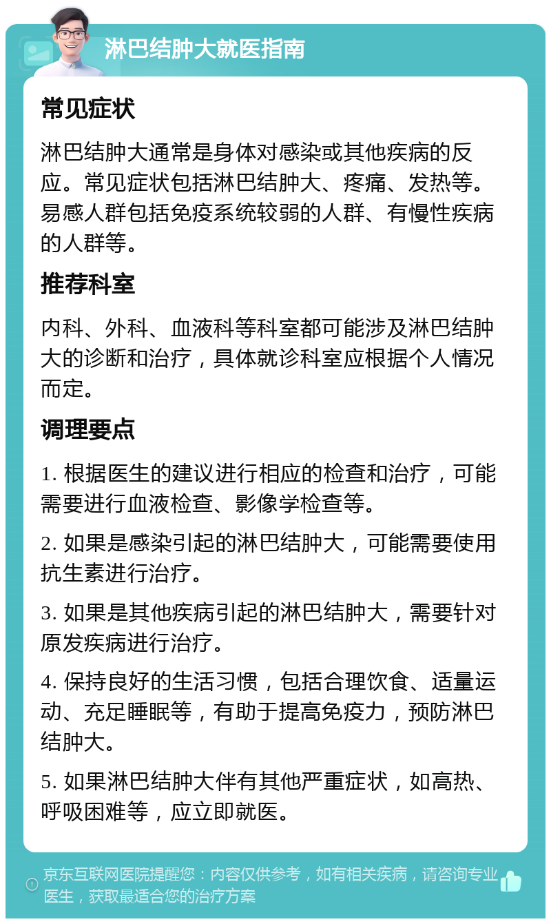 淋巴结肿大就医指南 常见症状 淋巴结肿大通常是身体对感染或其他疾病的反应。常见症状包括淋巴结肿大、疼痛、发热等。易感人群包括免疫系统较弱的人群、有慢性疾病的人群等。 推荐科室 内科、外科、血液科等科室都可能涉及淋巴结肿大的诊断和治疗，具体就诊科室应根据个人情况而定。 调理要点 1. 根据医生的建议进行相应的检查和治疗，可能需要进行血液检查、影像学检查等。 2. 如果是感染引起的淋巴结肿大，可能需要使用抗生素进行治疗。 3. 如果是其他疾病引起的淋巴结肿大，需要针对原发疾病进行治疗。 4. 保持良好的生活习惯，包括合理饮食、适量运动、充足睡眠等，有助于提高免疫力，预防淋巴结肿大。 5. 如果淋巴结肿大伴有其他严重症状，如高热、呼吸困难等，应立即就医。