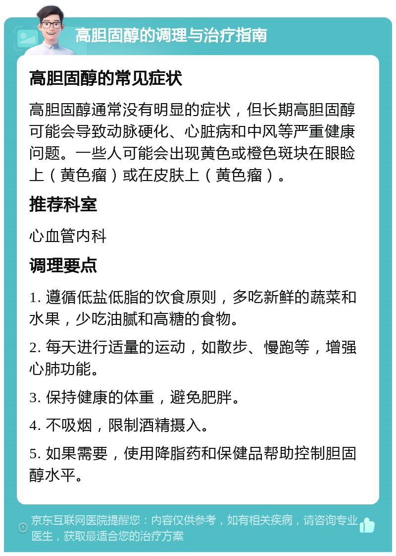 高胆固醇的调理与治疗指南 高胆固醇的常见症状 高胆固醇通常没有明显的症状，但长期高胆固醇可能会导致动脉硬化、心脏病和中风等严重健康问题。一些人可能会出现黄色或橙色斑块在眼睑上（黄色瘤）或在皮肤上（黄色瘤）。 推荐科室 心血管内科 调理要点 1. 遵循低盐低脂的饮食原则，多吃新鲜的蔬菜和水果，少吃油腻和高糖的食物。 2. 每天进行适量的运动，如散步、慢跑等，增强心肺功能。 3. 保持健康的体重，避免肥胖。 4. 不吸烟，限制酒精摄入。 5. 如果需要，使用降脂药和保健品帮助控制胆固醇水平。