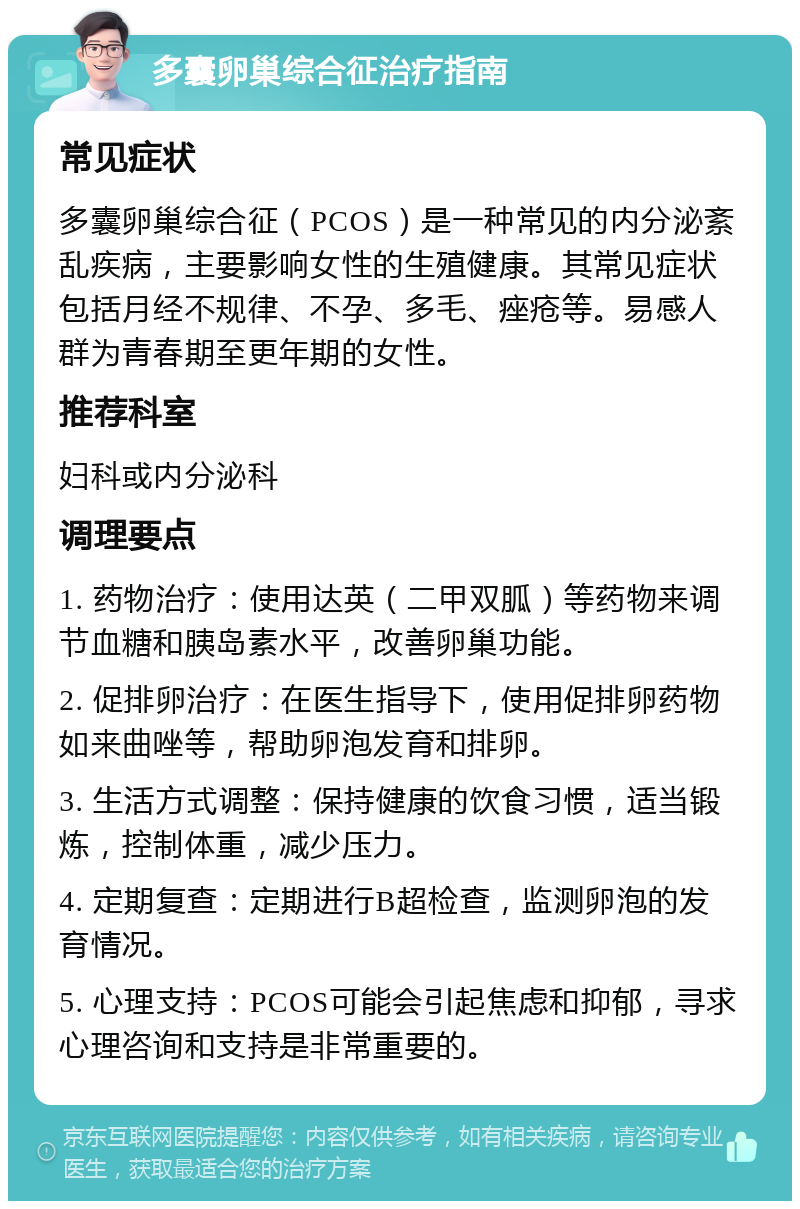 多囊卵巢综合征治疗指南 常见症状 多囊卵巢综合征（PCOS）是一种常见的内分泌紊乱疾病，主要影响女性的生殖健康。其常见症状包括月经不规律、不孕、多毛、痤疮等。易感人群为青春期至更年期的女性。 推荐科室 妇科或内分泌科 调理要点 1. 药物治疗：使用达英（二甲双胍）等药物来调节血糖和胰岛素水平，改善卵巢功能。 2. 促排卵治疗：在医生指导下，使用促排卵药物如来曲唑等，帮助卵泡发育和排卵。 3. 生活方式调整：保持健康的饮食习惯，适当锻炼，控制体重，减少压力。 4. 定期复查：定期进行B超检查，监测卵泡的发育情况。 5. 心理支持：PCOS可能会引起焦虑和抑郁，寻求心理咨询和支持是非常重要的。