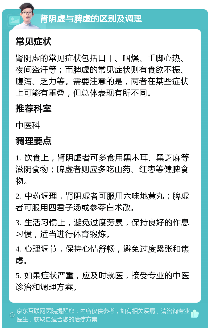 肾阴虚与脾虚的区别及调理 常见症状 肾阴虚的常见症状包括口干、咽燥、手脚心热、夜间盗汗等；而脾虚的常见症状则有食欲不振、腹泻、乏力等。需要注意的是，两者在某些症状上可能有重叠，但总体表现有所不同。 推荐科室 中医科 调理要点 1. 饮食上，肾阴虚者可多食用黑木耳、黑芝麻等滋阴食物；脾虚者则应多吃山药、红枣等健脾食物。 2. 中药调理，肾阴虚者可服用六味地黄丸；脾虚者可服用四君子汤或参苓白术散。 3. 生活习惯上，避免过度劳累，保持良好的作息习惯，适当进行体育锻炼。 4. 心理调节，保持心情舒畅，避免过度紧张和焦虑。 5. 如果症状严重，应及时就医，接受专业的中医诊治和调理方案。