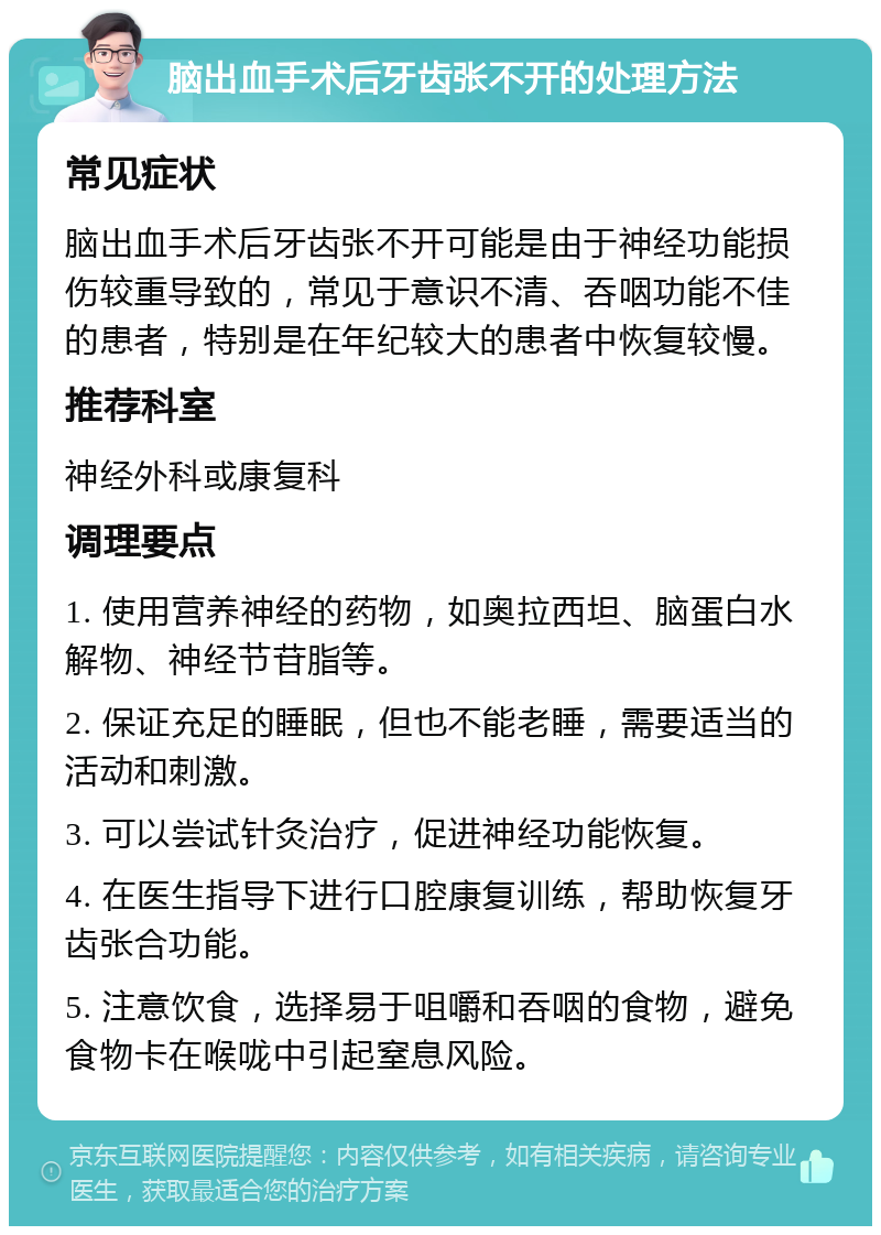 脑出血手术后牙齿张不开的处理方法 常见症状 脑出血手术后牙齿张不开可能是由于神经功能损伤较重导致的，常见于意识不清、吞咽功能不佳的患者，特别是在年纪较大的患者中恢复较慢。 推荐科室 神经外科或康复科 调理要点 1. 使用营养神经的药物，如奥拉西坦、脑蛋白水解物、神经节苷脂等。 2. 保证充足的睡眠，但也不能老睡，需要适当的活动和刺激。 3. 可以尝试针灸治疗，促进神经功能恢复。 4. 在医生指导下进行口腔康复训练，帮助恢复牙齿张合功能。 5. 注意饮食，选择易于咀嚼和吞咽的食物，避免食物卡在喉咙中引起窒息风险。