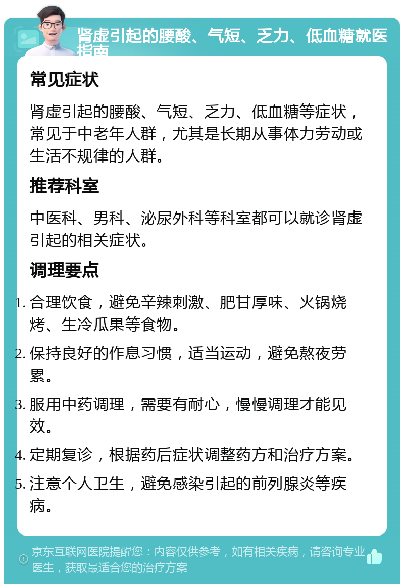 肾虚引起的腰酸、气短、乏力、低血糖就医指南 常见症状 肾虚引起的腰酸、气短、乏力、低血糖等症状，常见于中老年人群，尤其是长期从事体力劳动或生活不规律的人群。 推荐科室 中医科、男科、泌尿外科等科室都可以就诊肾虚引起的相关症状。 调理要点 合理饮食，避免辛辣刺激、肥甘厚味、火锅烧烤、生冷瓜果等食物。 保持良好的作息习惯，适当运动，避免熬夜劳累。 服用中药调理，需要有耐心，慢慢调理才能见效。 定期复诊，根据药后症状调整药方和治疗方案。 注意个人卫生，避免感染引起的前列腺炎等疾病。