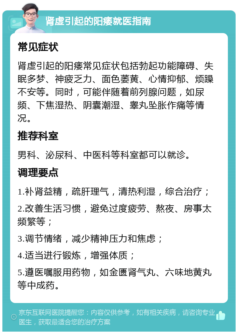 肾虚引起的阳痿就医指南 常见症状 肾虚引起的阳痿常见症状包括勃起功能障碍、失眠多梦、神疲乏力、面色萎黄、心情抑郁、烦躁不安等。同时，可能伴随着前列腺问题，如尿频、下焦湿热、阴囊潮湿、睾丸坠胀作痛等情况。 推荐科室 男科、泌尿科、中医科等科室都可以就诊。 调理要点 1.补肾益精，疏肝理气，清热利湿，综合治疗； 2.改善生活习惯，避免过度疲劳、熬夜、房事太频繁等； 3.调节情绪，减少精神压力和焦虑； 4.适当进行锻炼，增强体质； 5.遵医嘱服用药物，如金匮肾气丸、六味地黄丸等中成药。