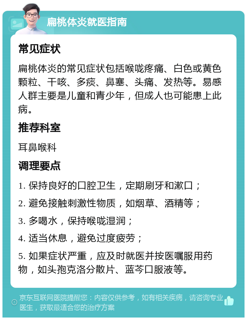 扁桃体炎就医指南 常见症状 扁桃体炎的常见症状包括喉咙疼痛、白色或黄色颗粒、干咳、多痰、鼻塞、头痛、发热等。易感人群主要是儿童和青少年，但成人也可能患上此病。 推荐科室 耳鼻喉科 调理要点 1. 保持良好的口腔卫生，定期刷牙和漱口； 2. 避免接触刺激性物质，如烟草、酒精等； 3. 多喝水，保持喉咙湿润； 4. 适当休息，避免过度疲劳； 5. 如果症状严重，应及时就医并按医嘱服用药物，如头孢克洛分散片、蓝芩口服液等。