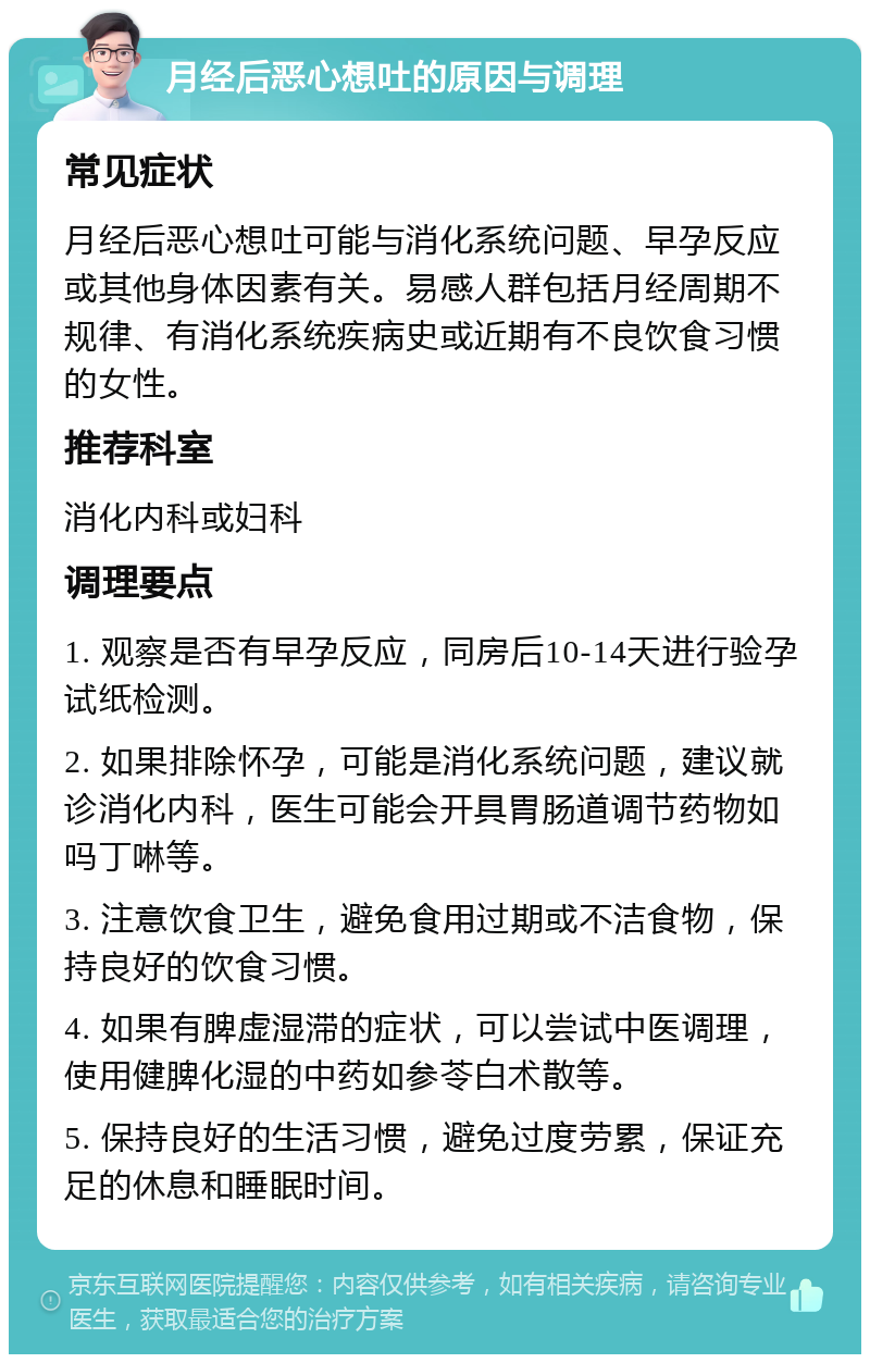 月经后恶心想吐的原因与调理 常见症状 月经后恶心想吐可能与消化系统问题、早孕反应或其他身体因素有关。易感人群包括月经周期不规律、有消化系统疾病史或近期有不良饮食习惯的女性。 推荐科室 消化内科或妇科 调理要点 1. 观察是否有早孕反应，同房后10-14天进行验孕试纸检测。 2. 如果排除怀孕，可能是消化系统问题，建议就诊消化内科，医生可能会开具胃肠道调节药物如吗丁啉等。 3. 注意饮食卫生，避免食用过期或不洁食物，保持良好的饮食习惯。 4. 如果有脾虚湿滞的症状，可以尝试中医调理，使用健脾化湿的中药如参苓白术散等。 5. 保持良好的生活习惯，避免过度劳累，保证充足的休息和睡眠时间。