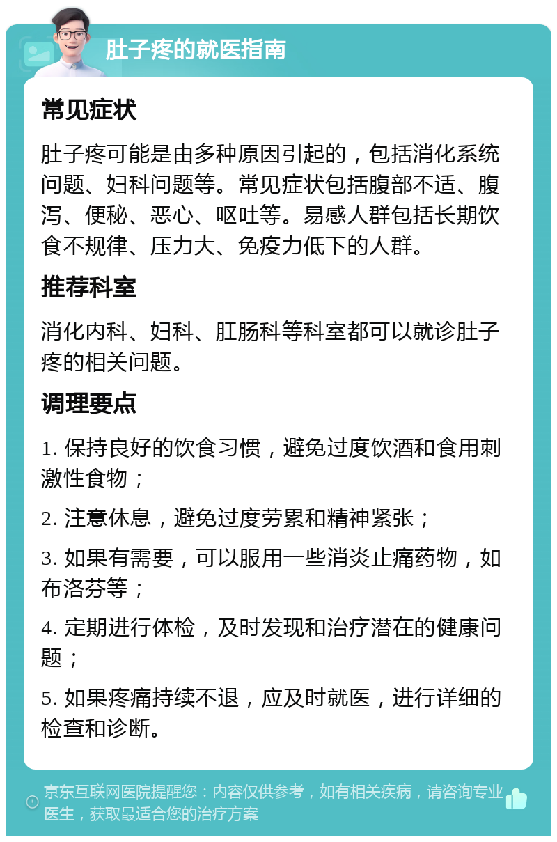 肚子疼的就医指南 常见症状 肚子疼可能是由多种原因引起的，包括消化系统问题、妇科问题等。常见症状包括腹部不适、腹泻、便秘、恶心、呕吐等。易感人群包括长期饮食不规律、压力大、免疫力低下的人群。 推荐科室 消化内科、妇科、肛肠科等科室都可以就诊肚子疼的相关问题。 调理要点 1. 保持良好的饮食习惯，避免过度饮酒和食用刺激性食物； 2. 注意休息，避免过度劳累和精神紧张； 3. 如果有需要，可以服用一些消炎止痛药物，如布洛芬等； 4. 定期进行体检，及时发现和治疗潜在的健康问题； 5. 如果疼痛持续不退，应及时就医，进行详细的检查和诊断。