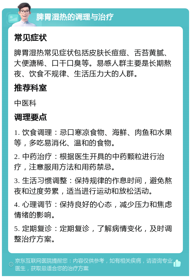 脾胃湿热的调理与治疗 常见症状 脾胃湿热常见症状包括皮肤长痘痘、舌苔黄腻、大便溏稀、口干口臭等。易感人群主要是长期熬夜、饮食不规律、生活压力大的人群。 推荐科室 中医科 调理要点 1. 饮食调理：忌口寒凉食物、海鲜、肉鱼和水果等，多吃易消化、温和的食物。 2. 中药治疗：根据医生开具的中药颗粒进行治疗，注意服用方法和用药禁忌。 3. 生活习惯调整：保持规律的作息时间，避免熬夜和过度劳累，适当进行运动和放松活动。 4. 心理调节：保持良好的心态，减少压力和焦虑情绪的影响。 5. 定期复诊：定期复诊，了解病情变化，及时调整治疗方案。