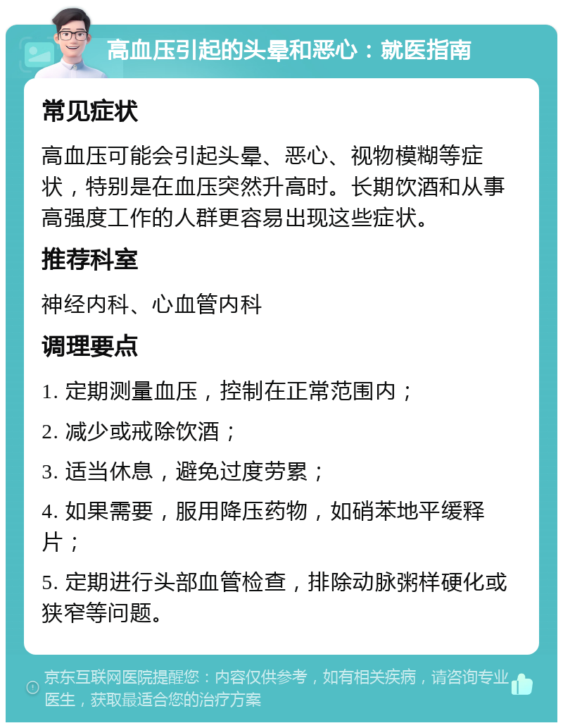 高血压引起的头晕和恶心：就医指南 常见症状 高血压可能会引起头晕、恶心、视物模糊等症状，特别是在血压突然升高时。长期饮酒和从事高强度工作的人群更容易出现这些症状。 推荐科室 神经内科、心血管内科 调理要点 1. 定期测量血压，控制在正常范围内； 2. 减少或戒除饮酒； 3. 适当休息，避免过度劳累； 4. 如果需要，服用降压药物，如硝苯地平缓释片； 5. 定期进行头部血管检查，排除动脉粥样硬化或狭窄等问题。