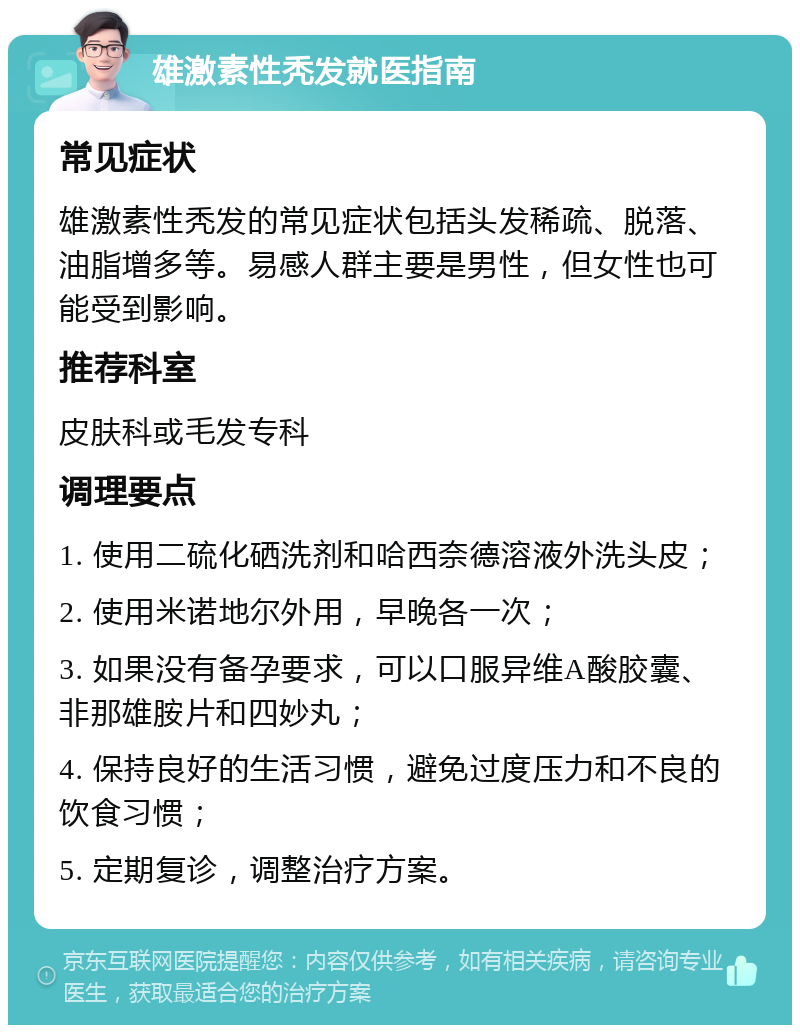 雄激素性秃发就医指南 常见症状 雄激素性秃发的常见症状包括头发稀疏、脱落、油脂增多等。易感人群主要是男性，但女性也可能受到影响。 推荐科室 皮肤科或毛发专科 调理要点 1. 使用二硫化硒洗剂和哈西奈德溶液外洗头皮； 2. 使用米诺地尔外用，早晚各一次； 3. 如果没有备孕要求，可以口服异维A酸胶囊、非那雄胺片和四妙丸； 4. 保持良好的生活习惯，避免过度压力和不良的饮食习惯； 5. 定期复诊，调整治疗方案。