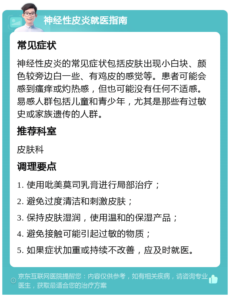 神经性皮炎就医指南 常见症状 神经性皮炎的常见症状包括皮肤出现小白块、颜色较旁边白一些、有鸡皮的感觉等。患者可能会感到瘙痒或灼热感，但也可能没有任何不适感。易感人群包括儿童和青少年，尤其是那些有过敏史或家族遗传的人群。 推荐科室 皮肤科 调理要点 1. 使用吡美莫司乳膏进行局部治疗； 2. 避免过度清洁和刺激皮肤； 3. 保持皮肤湿润，使用温和的保湿产品； 4. 避免接触可能引起过敏的物质； 5. 如果症状加重或持续不改善，应及时就医。