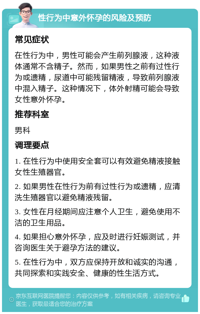 性行为中意外怀孕的风险及预防 常见症状 在性行为中，男性可能会产生前列腺液，这种液体通常不含精子。然而，如果男性之前有过性行为或遗精，尿道中可能残留精液，导致前列腺液中混入精子。这种情况下，体外射精可能会导致女性意外怀孕。 推荐科室 男科 调理要点 1. 在性行为中使用安全套可以有效避免精液接触女性生殖器官。 2. 如果男性在性行为前有过性行为或遗精，应清洗生殖器官以避免精液残留。 3. 女性在月经期间应注意个人卫生，避免使用不洁的卫生用品。 4. 如果担心意外怀孕，应及时进行妊娠测试，并咨询医生关于避孕方法的建议。 5. 在性行为中，双方应保持开放和诚实的沟通，共同探索和实践安全、健康的性生活方式。