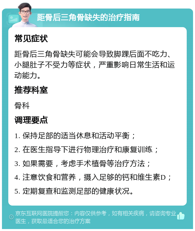 距骨后三角骨缺失的治疗指南 常见症状 距骨后三角骨缺失可能会导致脚踝后面不吃力、小腿肚子不受力等症状，严重影响日常生活和运动能力。 推荐科室 骨科 调理要点 1. 保持足部的适当休息和活动平衡； 2. 在医生指导下进行物理治疗和康复训练； 3. 如果需要，考虑手术植骨等治疗方法； 4. 注意饮食和营养，摄入足够的钙和维生素D； 5. 定期复查和监测足部的健康状况。