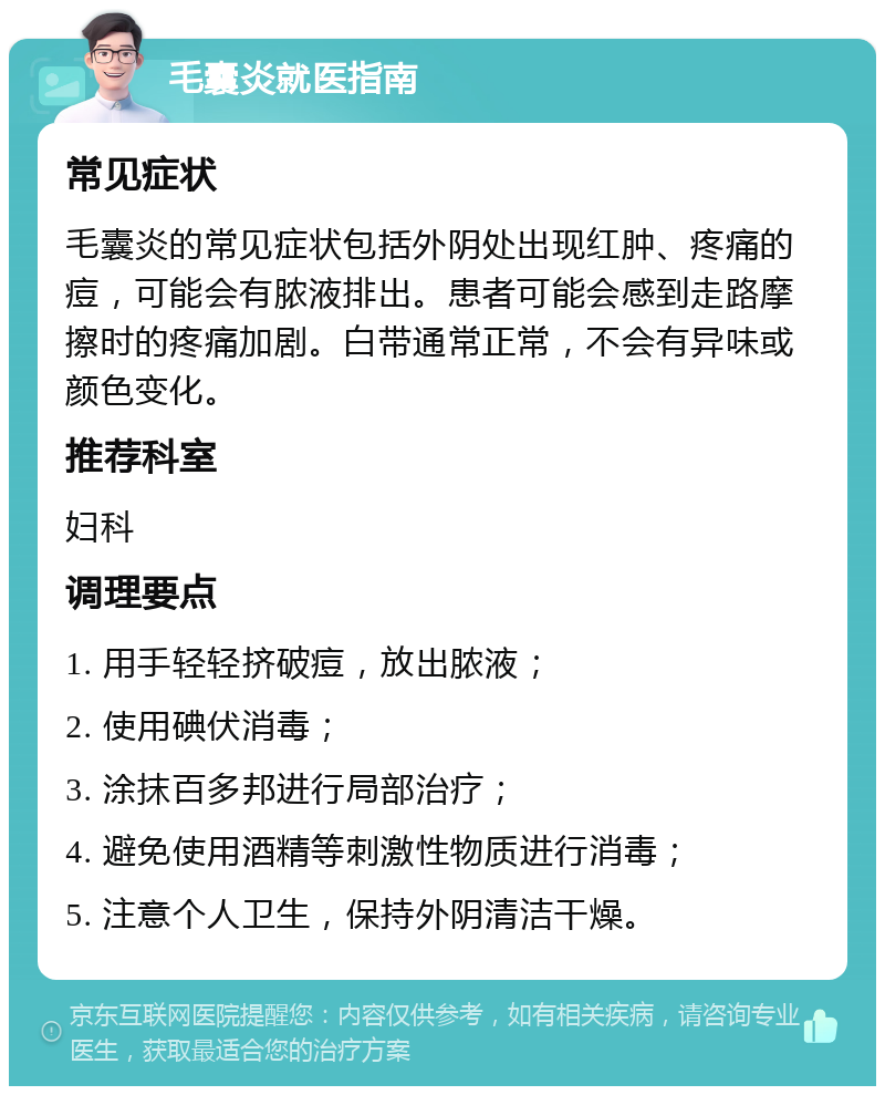 毛囊炎就医指南 常见症状 毛囊炎的常见症状包括外阴处出现红肿、疼痛的痘，可能会有脓液排出。患者可能会感到走路摩擦时的疼痛加剧。白带通常正常，不会有异味或颜色变化。 推荐科室 妇科 调理要点 1. 用手轻轻挤破痘，放出脓液； 2. 使用碘伏消毒； 3. 涂抹百多邦进行局部治疗； 4. 避免使用酒精等刺激性物质进行消毒； 5. 注意个人卫生，保持外阴清洁干燥。