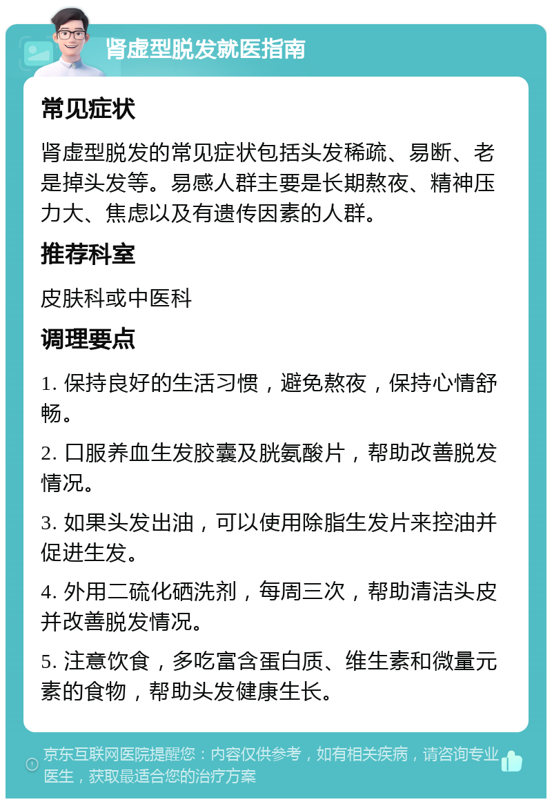 肾虚型脱发就医指南 常见症状 肾虚型脱发的常见症状包括头发稀疏、易断、老是掉头发等。易感人群主要是长期熬夜、精神压力大、焦虑以及有遗传因素的人群。 推荐科室 皮肤科或中医科 调理要点 1. 保持良好的生活习惯，避免熬夜，保持心情舒畅。 2. 口服养血生发胶囊及胱氨酸片，帮助改善脱发情况。 3. 如果头发出油，可以使用除脂生发片来控油并促进生发。 4. 外用二硫化硒洗剂，每周三次，帮助清洁头皮并改善脱发情况。 5. 注意饮食，多吃富含蛋白质、维生素和微量元素的食物，帮助头发健康生长。