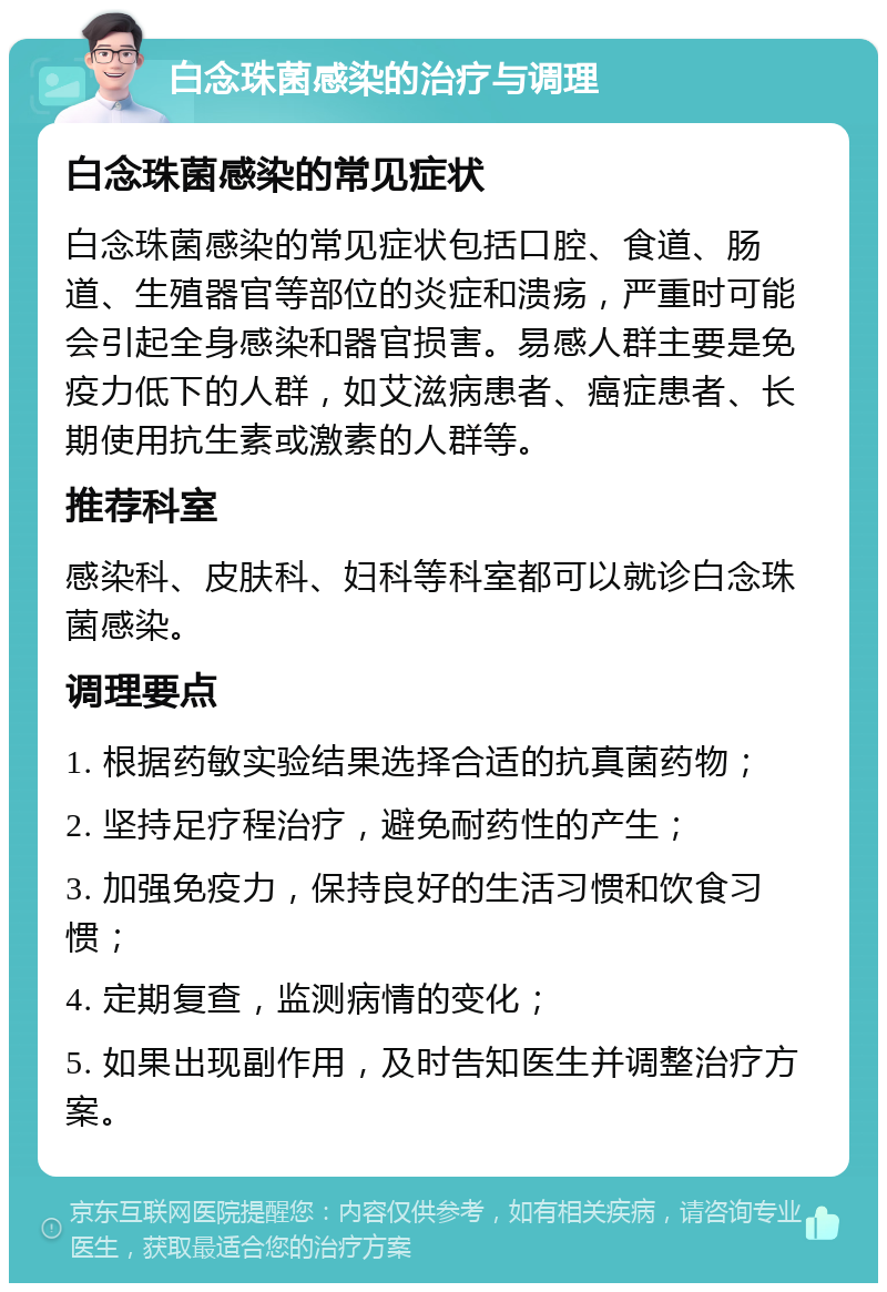 白念珠菌感染的治疗与调理 白念珠菌感染的常见症状 白念珠菌感染的常见症状包括口腔、食道、肠道、生殖器官等部位的炎症和溃疡，严重时可能会引起全身感染和器官损害。易感人群主要是免疫力低下的人群，如艾滋病患者、癌症患者、长期使用抗生素或激素的人群等。 推荐科室 感染科、皮肤科、妇科等科室都可以就诊白念珠菌感染。 调理要点 1. 根据药敏实验结果选择合适的抗真菌药物； 2. 坚持足疗程治疗，避免耐药性的产生； 3. 加强免疫力，保持良好的生活习惯和饮食习惯； 4. 定期复查，监测病情的变化； 5. 如果出现副作用，及时告知医生并调整治疗方案。