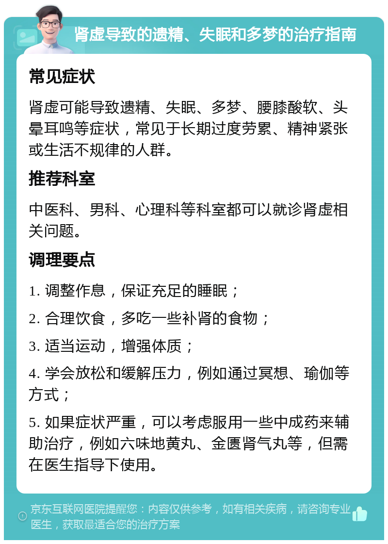 肾虚导致的遗精、失眠和多梦的治疗指南 常见症状 肾虚可能导致遗精、失眠、多梦、腰膝酸软、头晕耳鸣等症状，常见于长期过度劳累、精神紧张或生活不规律的人群。 推荐科室 中医科、男科、心理科等科室都可以就诊肾虚相关问题。 调理要点 1. 调整作息，保证充足的睡眠； 2. 合理饮食，多吃一些补肾的食物； 3. 适当运动，增强体质； 4. 学会放松和缓解压力，例如通过冥想、瑜伽等方式； 5. 如果症状严重，可以考虑服用一些中成药来辅助治疗，例如六味地黄丸、金匮肾气丸等，但需在医生指导下使用。