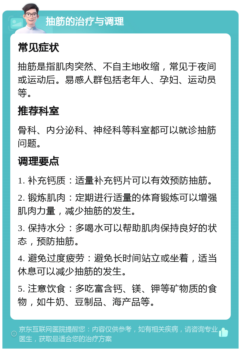 抽筋的治疗与调理 常见症状 抽筋是指肌肉突然、不自主地收缩，常见于夜间或运动后。易感人群包括老年人、孕妇、运动员等。 推荐科室 骨科、内分泌科、神经科等科室都可以就诊抽筋问题。 调理要点 1. 补充钙质：适量补充钙片可以有效预防抽筋。 2. 锻炼肌肉：定期进行适量的体育锻炼可以增强肌肉力量，减少抽筋的发生。 3. 保持水分：多喝水可以帮助肌肉保持良好的状态，预防抽筋。 4. 避免过度疲劳：避免长时间站立或坐着，适当休息可以减少抽筋的发生。 5. 注意饮食：多吃富含钙、镁、钾等矿物质的食物，如牛奶、豆制品、海产品等。