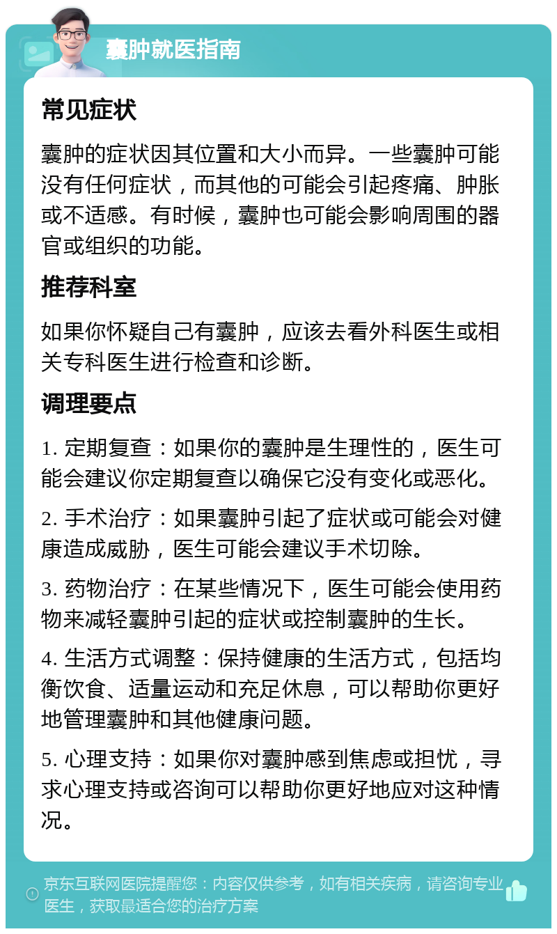 囊肿就医指南 常见症状 囊肿的症状因其位置和大小而异。一些囊肿可能没有任何症状，而其他的可能会引起疼痛、肿胀或不适感。有时候，囊肿也可能会影响周围的器官或组织的功能。 推荐科室 如果你怀疑自己有囊肿，应该去看外科医生或相关专科医生进行检查和诊断。 调理要点 1. 定期复查：如果你的囊肿是生理性的，医生可能会建议你定期复查以确保它没有变化或恶化。 2. 手术治疗：如果囊肿引起了症状或可能会对健康造成威胁，医生可能会建议手术切除。 3. 药物治疗：在某些情况下，医生可能会使用药物来减轻囊肿引起的症状或控制囊肿的生长。 4. 生活方式调整：保持健康的生活方式，包括均衡饮食、适量运动和充足休息，可以帮助你更好地管理囊肿和其他健康问题。 5. 心理支持：如果你对囊肿感到焦虑或担忧，寻求心理支持或咨询可以帮助你更好地应对这种情况。