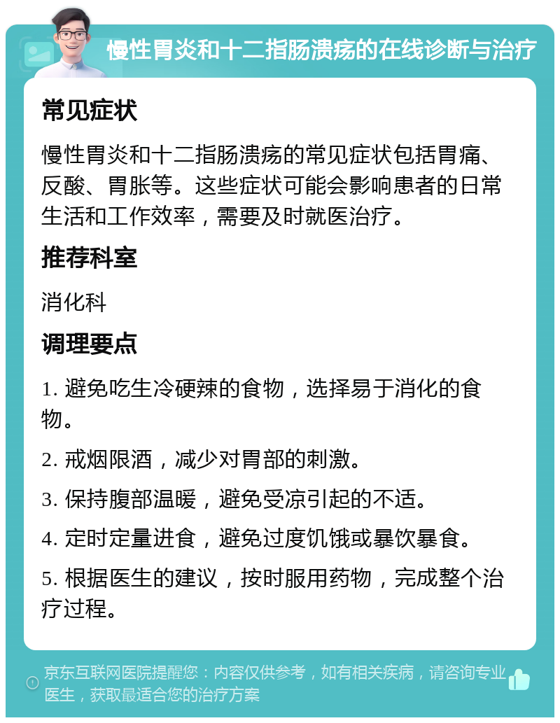 慢性胃炎和十二指肠溃疡的在线诊断与治疗 常见症状 慢性胃炎和十二指肠溃疡的常见症状包括胃痛、反酸、胃胀等。这些症状可能会影响患者的日常生活和工作效率，需要及时就医治疗。 推荐科室 消化科 调理要点 1. 避免吃生冷硬辣的食物，选择易于消化的食物。 2. 戒烟限酒，减少对胃部的刺激。 3. 保持腹部温暖，避免受凉引起的不适。 4. 定时定量进食，避免过度饥饿或暴饮暴食。 5. 根据医生的建议，按时服用药物，完成整个治疗过程。