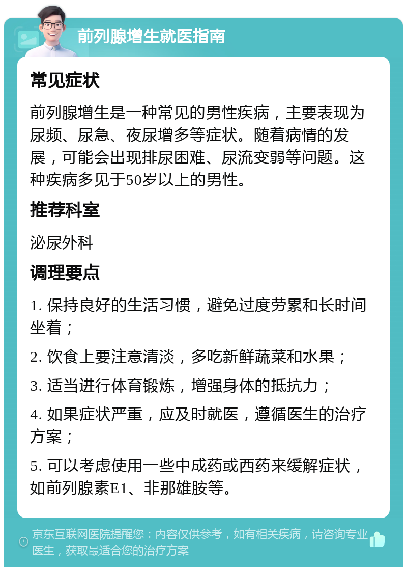 前列腺增生就医指南 常见症状 前列腺增生是一种常见的男性疾病，主要表现为尿频、尿急、夜尿增多等症状。随着病情的发展，可能会出现排尿困难、尿流变弱等问题。这种疾病多见于50岁以上的男性。 推荐科室 泌尿外科 调理要点 1. 保持良好的生活习惯，避免过度劳累和长时间坐着； 2. 饮食上要注意清淡，多吃新鲜蔬菜和水果； 3. 适当进行体育锻炼，增强身体的抵抗力； 4. 如果症状严重，应及时就医，遵循医生的治疗方案； 5. 可以考虑使用一些中成药或西药来缓解症状，如前列腺素E1、非那雄胺等。