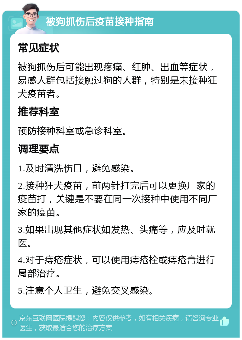 被狗抓伤后疫苗接种指南 常见症状 被狗抓伤后可能出现疼痛、红肿、出血等症状，易感人群包括接触过狗的人群，特别是未接种狂犬疫苗者。 推荐科室 预防接种科室或急诊科室。 调理要点 1.及时清洗伤口，避免感染。 2.接种狂犬疫苗，前两针打完后可以更换厂家的疫苗打，关键是不要在同一次接种中使用不同厂家的疫苗。 3.如果出现其他症状如发热、头痛等，应及时就医。 4.对于痔疮症状，可以使用痔疮栓或痔疮膏进行局部治疗。 5.注意个人卫生，避免交叉感染。