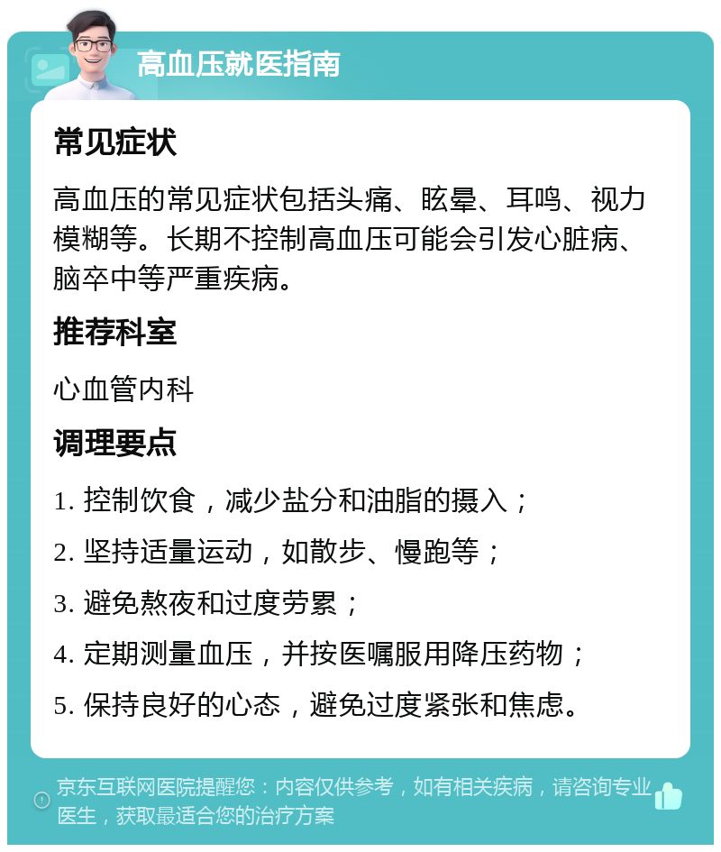 高血压就医指南 常见症状 高血压的常见症状包括头痛、眩晕、耳鸣、视力模糊等。长期不控制高血压可能会引发心脏病、脑卒中等严重疾病。 推荐科室 心血管内科 调理要点 1. 控制饮食，减少盐分和油脂的摄入； 2. 坚持适量运动，如散步、慢跑等； 3. 避免熬夜和过度劳累； 4. 定期测量血压，并按医嘱服用降压药物； 5. 保持良好的心态，避免过度紧张和焦虑。