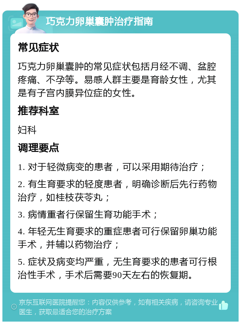 巧克力卵巢囊肿治疗指南 常见症状 巧克力卵巢囊肿的常见症状包括月经不调、盆腔疼痛、不孕等。易感人群主要是育龄女性，尤其是有子宫内膜异位症的女性。 推荐科室 妇科 调理要点 1. 对于轻微病变的患者，可以采用期待治疗； 2. 有生育要求的轻度患者，明确诊断后先行药物治疗，如桂枝茯苓丸； 3. 病情重者行保留生育功能手术； 4. 年轻无生育要求的重症患者可行保留卵巢功能手术，并辅以药物治疗； 5. 症状及病变均严重，无生育要求的患者可行根治性手术，手术后需要90天左右的恢复期。