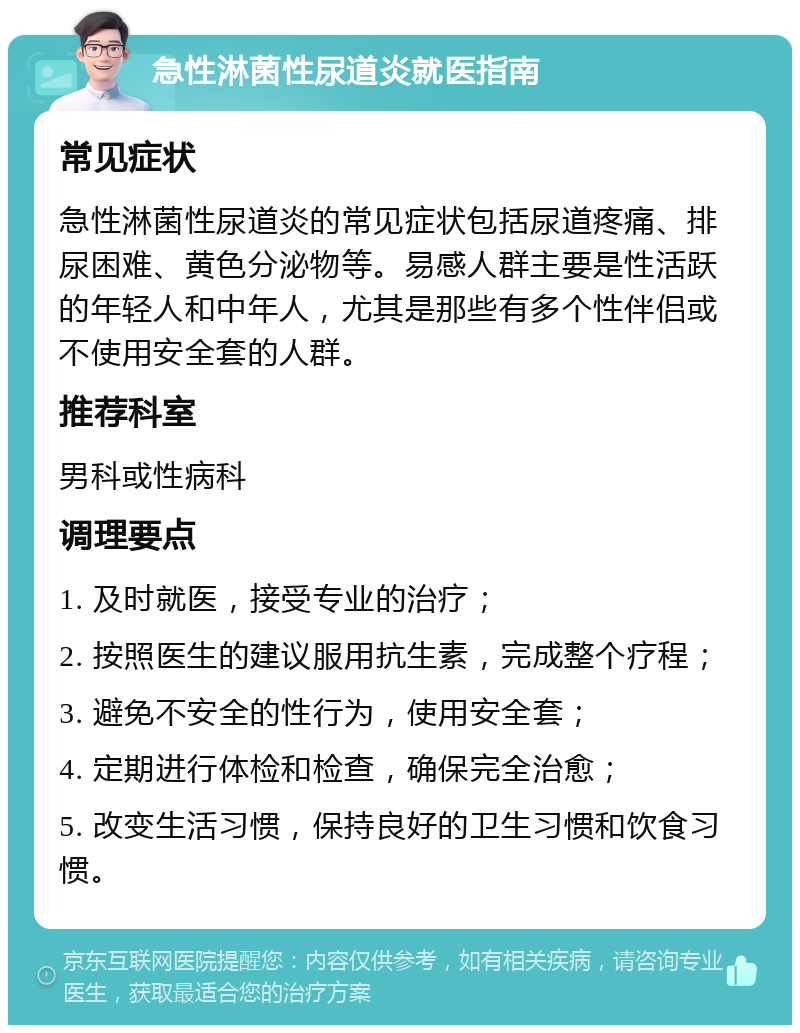 急性淋菌性尿道炎就医指南 常见症状 急性淋菌性尿道炎的常见症状包括尿道疼痛、排尿困难、黄色分泌物等。易感人群主要是性活跃的年轻人和中年人，尤其是那些有多个性伴侣或不使用安全套的人群。 推荐科室 男科或性病科 调理要点 1. 及时就医，接受专业的治疗； 2. 按照医生的建议服用抗生素，完成整个疗程； 3. 避免不安全的性行为，使用安全套； 4. 定期进行体检和检查，确保完全治愈； 5. 改变生活习惯，保持良好的卫生习惯和饮食习惯。