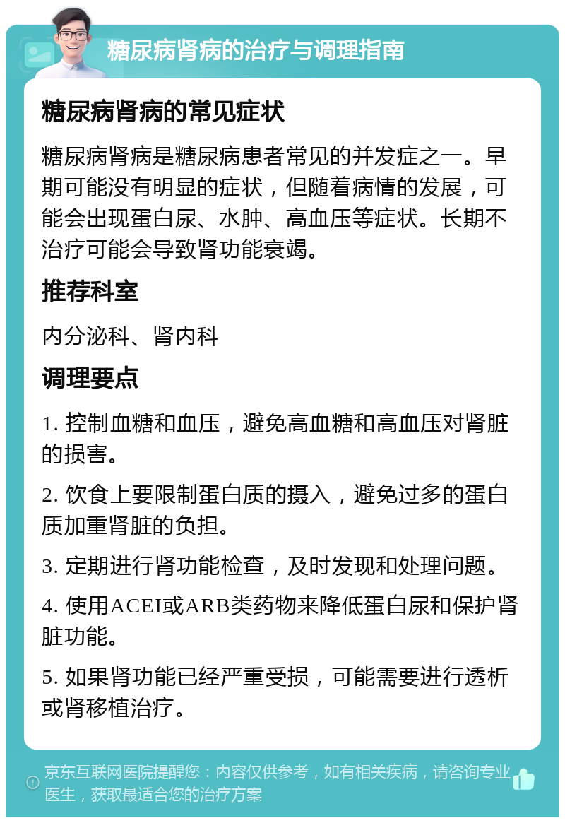 糖尿病肾病的治疗与调理指南 糖尿病肾病的常见症状 糖尿病肾病是糖尿病患者常见的并发症之一。早期可能没有明显的症状，但随着病情的发展，可能会出现蛋白尿、水肿、高血压等症状。长期不治疗可能会导致肾功能衰竭。 推荐科室 内分泌科、肾内科 调理要点 1. 控制血糖和血压，避免高血糖和高血压对肾脏的损害。 2. 饮食上要限制蛋白质的摄入，避免过多的蛋白质加重肾脏的负担。 3. 定期进行肾功能检查，及时发现和处理问题。 4. 使用ACEI或ARB类药物来降低蛋白尿和保护肾脏功能。 5. 如果肾功能已经严重受损，可能需要进行透析或肾移植治疗。