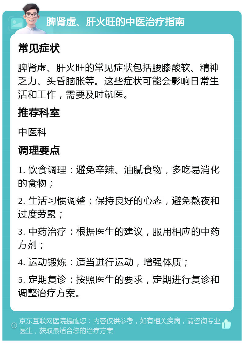 脾肾虚、肝火旺的中医治疗指南 常见症状 脾肾虚、肝火旺的常见症状包括腰膝酸软、精神乏力、头昏脑胀等。这些症状可能会影响日常生活和工作，需要及时就医。 推荐科室 中医科 调理要点 1. 饮食调理：避免辛辣、油腻食物，多吃易消化的食物； 2. 生活习惯调整：保持良好的心态，避免熬夜和过度劳累； 3. 中药治疗：根据医生的建议，服用相应的中药方剂； 4. 运动锻炼：适当进行运动，增强体质； 5. 定期复诊：按照医生的要求，定期进行复诊和调整治疗方案。