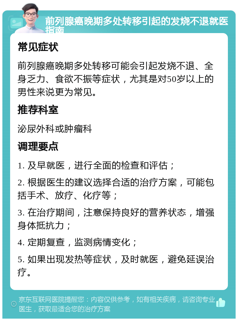 前列腺癌晚期多处转移引起的发烧不退就医指南 常见症状 前列腺癌晚期多处转移可能会引起发烧不退、全身乏力、食欲不振等症状，尤其是对50岁以上的男性来说更为常见。 推荐科室 泌尿外科或肿瘤科 调理要点 1. 及早就医，进行全面的检查和评估； 2. 根据医生的建议选择合适的治疗方案，可能包括手术、放疗、化疗等； 3. 在治疗期间，注意保持良好的营养状态，增强身体抵抗力； 4. 定期复查，监测病情变化； 5. 如果出现发热等症状，及时就医，避免延误治疗。