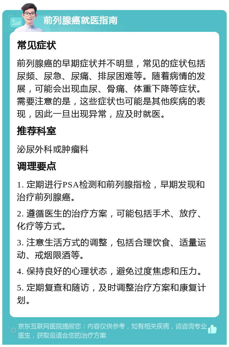 前列腺癌就医指南 常见症状 前列腺癌的早期症状并不明显，常见的症状包括尿频、尿急、尿痛、排尿困难等。随着病情的发展，可能会出现血尿、骨痛、体重下降等症状。需要注意的是，这些症状也可能是其他疾病的表现，因此一旦出现异常，应及时就医。 推荐科室 泌尿外科或肿瘤科 调理要点 1. 定期进行PSA检测和前列腺指检，早期发现和治疗前列腺癌。 2. 遵循医生的治疗方案，可能包括手术、放疗、化疗等方式。 3. 注意生活方式的调整，包括合理饮食、适量运动、戒烟限酒等。 4. 保持良好的心理状态，避免过度焦虑和压力。 5. 定期复查和随访，及时调整治疗方案和康复计划。