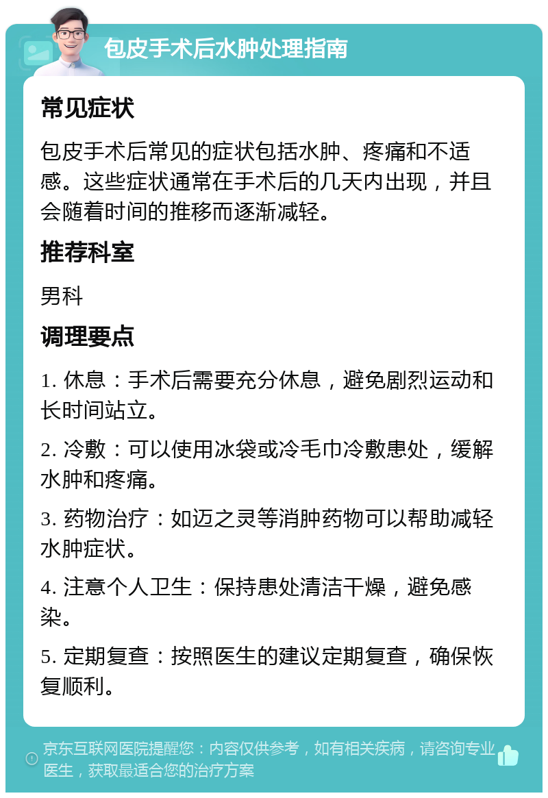 包皮手术后水肿处理指南 常见症状 包皮手术后常见的症状包括水肿、疼痛和不适感。这些症状通常在手术后的几天内出现，并且会随着时间的推移而逐渐减轻。 推荐科室 男科 调理要点 1. 休息：手术后需要充分休息，避免剧烈运动和长时间站立。 2. 冷敷：可以使用冰袋或冷毛巾冷敷患处，缓解水肿和疼痛。 3. 药物治疗：如迈之灵等消肿药物可以帮助减轻水肿症状。 4. 注意个人卫生：保持患处清洁干燥，避免感染。 5. 定期复查：按照医生的建议定期复查，确保恢复顺利。