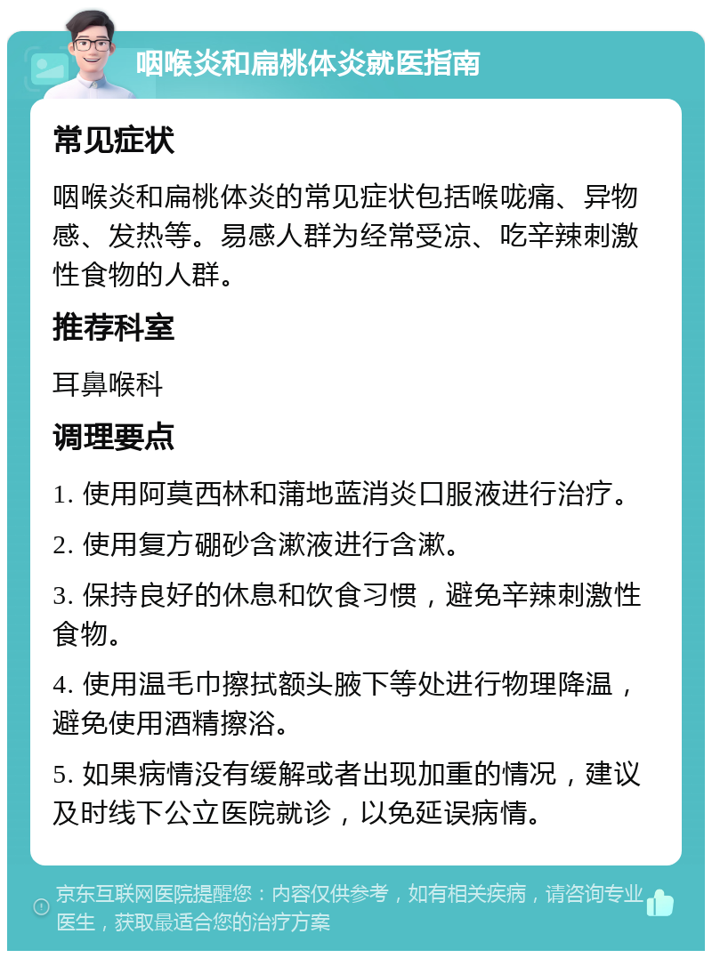 咽喉炎和扁桃体炎就医指南 常见症状 咽喉炎和扁桃体炎的常见症状包括喉咙痛、异物感、发热等。易感人群为经常受凉、吃辛辣刺激性食物的人群。 推荐科室 耳鼻喉科 调理要点 1. 使用阿莫西林和蒲地蓝消炎口服液进行治疗。 2. 使用复方硼砂含漱液进行含漱。 3. 保持良好的休息和饮食习惯，避免辛辣刺激性食物。 4. 使用温毛巾擦拭额头腋下等处进行物理降温，避免使用酒精擦浴。 5. 如果病情没有缓解或者出现加重的情况，建议及时线下公立医院就诊，以免延误病情。