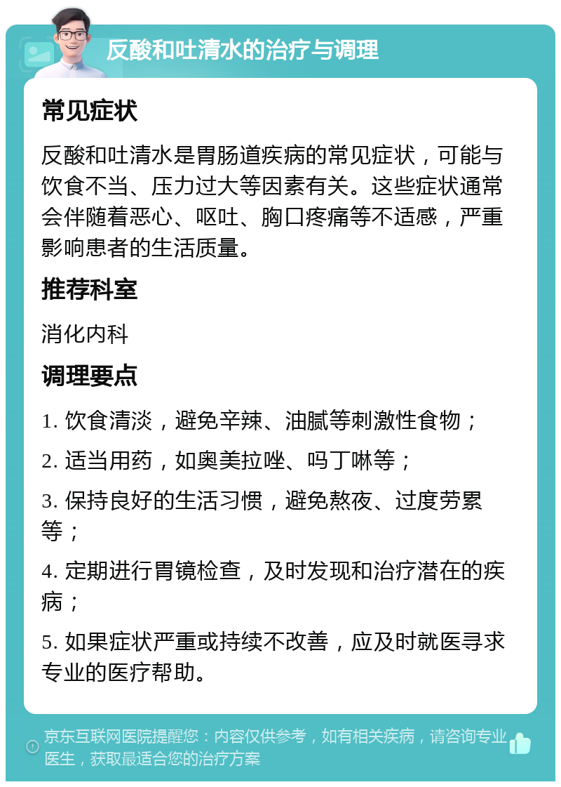 反酸和吐清水的治疗与调理 常见症状 反酸和吐清水是胃肠道疾病的常见症状，可能与饮食不当、压力过大等因素有关。这些症状通常会伴随着恶心、呕吐、胸口疼痛等不适感，严重影响患者的生活质量。 推荐科室 消化内科 调理要点 1. 饮食清淡，避免辛辣、油腻等刺激性食物； 2. 适当用药，如奥美拉唑、吗丁啉等； 3. 保持良好的生活习惯，避免熬夜、过度劳累等； 4. 定期进行胃镜检查，及时发现和治疗潜在的疾病； 5. 如果症状严重或持续不改善，应及时就医寻求专业的医疗帮助。