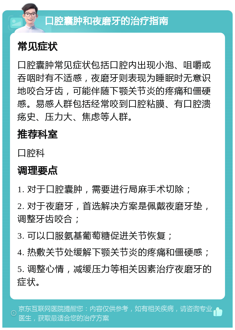 口腔囊肿和夜磨牙的治疗指南 常见症状 口腔囊肿常见症状包括口腔内出现小泡、咀嚼或吞咽时有不适感，夜磨牙则表现为睡眠时无意识地咬合牙齿，可能伴随下颚关节炎的疼痛和僵硬感。易感人群包括经常咬到口腔粘膜、有口腔溃疡史、压力大、焦虑等人群。 推荐科室 口腔科 调理要点 1. 对于口腔囊肿，需要进行局麻手术切除； 2. 对于夜磨牙，首选解决方案是佩戴夜磨牙垫，调整牙齿咬合； 3. 可以口服氨基葡萄糖促进关节恢复； 4. 热敷关节处缓解下颚关节炎的疼痛和僵硬感； 5. 调整心情，减缓压力等相关因素治疗夜磨牙的症状。