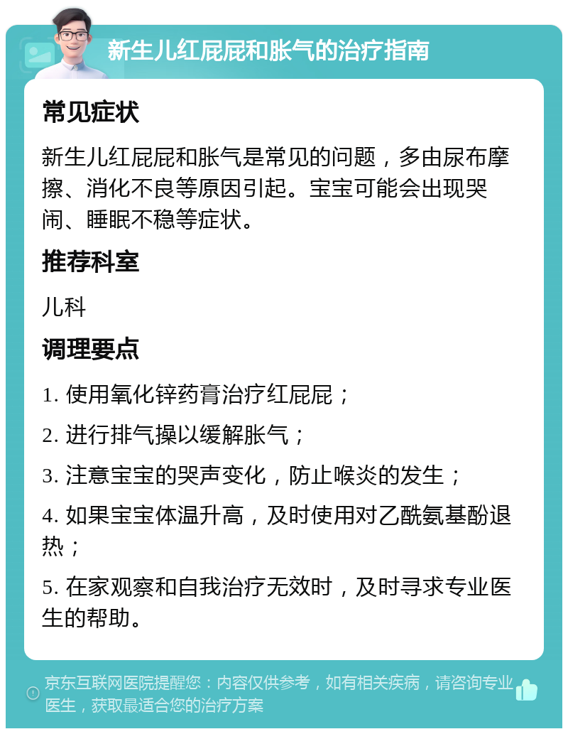 新生儿红屁屁和胀气的治疗指南 常见症状 新生儿红屁屁和胀气是常见的问题，多由尿布摩擦、消化不良等原因引起。宝宝可能会出现哭闹、睡眠不稳等症状。 推荐科室 儿科 调理要点 1. 使用氧化锌药膏治疗红屁屁； 2. 进行排气操以缓解胀气； 3. 注意宝宝的哭声变化，防止喉炎的发生； 4. 如果宝宝体温升高，及时使用对乙酰氨基酚退热； 5. 在家观察和自我治疗无效时，及时寻求专业医生的帮助。